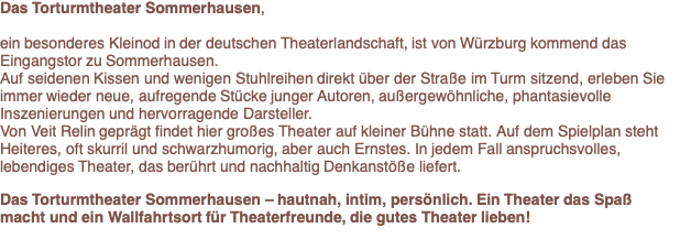 Das Torturmtheater ist ein besonderes Kleinod der deutschen Theaterlandschaft, versteckt im Torbogen des Würzburger Tors in Sommerhausen. Hier findet Theater als fast privates Erlebnis statt, an einem magischen Ort.  Von Veit Relin geprägt spielt das Torturmtheater lebendiges, anspruchsvolles Theater hautnah für ein Publikum, das neben aller Unterhaltung und guter Laune die Auseinandersetzung nicht scheut.  Auf seidenen Kissen und wenigen Stuhlreihen direkt über der Straße im Turm sitzend, erleben Sie immer wieder neue, aufregende Stücke junger Autoren - Heiteres, oft skurril und schwarzhumorig, aber auch Ernstes, auf alle Fälle Stücke, die berühren, und unter die Haut gehen.  Das Torturmtheater ist ein Wallfahrtsort für Theaterfreunde, die das Besondere lieben. 