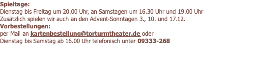 Spieltage: Dienstag bis Freitag um 20.00 Uhr, an Samstagen um 16.30 Uhr und 19.00 Uhr Zusätzlich spielen wir auch an den Advent-Sonntagen 3., 10. und 17.12. Vorbestellungen: per Mail an kartenbestellung@torturmtheater.de oder  Dienstag bis Samstag ab 16.00 Uhr telefonisch unter 09333-268  
