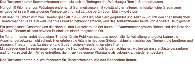 Das Torturmtheater,   ein besonderes Kleinod der deutschen Theaterlandschaft, versteckt sich im Torbogen des Würzburger Tors in Sommerhausen.   Nur gut 10 Kilometer von Würzburg entfernt, ist Sommerhausen mit  vollständig erhaltener, mittelalterlicher Stadtmauer eingebettet in sanft ansteigende Weinberge und fast zärtlich berührt vom Main. - Idylle pur!  Seit über 60 Jahren wird hier Theater gespielt. 1950 von Luigi Malipiero gegründet und seit 1976 durch den charismatischen Theatermacher Veit Relin weit über die Grenzen bekannt gemacht, wird das Torturmtheater heute von Angelika Relin geleitet.   Ein Gespräch, ein Gläschen Frankenwein und die Nähe zu den Darstellern auf der kaum 20 Quadratmeter großen Bühne sind der Reiz der Miniatur: Theater als fast privates Erlebnis an einem magischen Ort.  Wir müssen die Menschen verzaubern, damit sie ihre eigene Phantasie wieder als Lebenskraft entdecken. Das Torturmtheater spielt lebendiges Theater für ein Publikum, das neben aller Unterhaltung und guter Laune die Auseinandersetzung nicht scheut, hier sehen Sie Mutmacher-Stücke. Wenn unser Publikum etwas mit nach Hause nimmt, haben wir gutes Theater gemacht, im besten Sinne unterhalten; mit Inszenierungen, die unter die Haut gehen konnten wir verzaubern, Sie für kurze Zeit dem Alltag entreißen.    Das Torturmtheater, ein Wallfahrtsort für Theaterfreunde, die das Besondere lieben. 