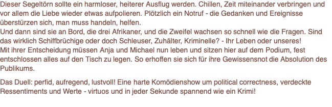 Dieser Segeltörn sollte ein harmloser, heiterer Ausflug werden. Chillen, Zeit miteinander verbringen und vor allem die Liebe wieder etwas aufpolieren. Plötzlich ein Notruf - die Gedanken und Ereignisse überstürzen sich, man muss handeln, helfen.  Und dann sind sie an Bord, die drei Afrikaner, und die Zweifel wachsen so schnell wie die Fragen. Sind das wirklich Schiffbrüchige oder doch Schleuser, Zuhälter, Kriminelle? - Ihr Leben oder unseres! Mit ihrer Entscheidung müssen Anja und Michael nun leben und sitzen hier auf dem Podium, fest entschlossen alles auf den Tisch zu legen. So erhoffen sie sich für ihre Gewissensnot die Absolution des Publikums.  Das Duell: perfid, aufregend, lustvoll! Eine harte Komödienshow um political correctness, verdeckte Ressentiments und Werte - virtuos und in jeder Sekunde spannend wie ein Krimi! 
