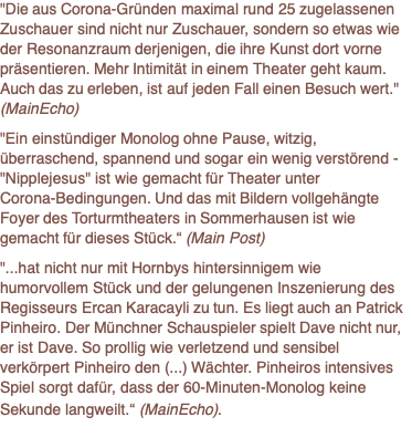 "Die aus Corona-Gründen maximal rund 25 zugelassenen Zuschauer sind nicht nur Zuschauer, sondern so etwas wie der Resonanzraum derjenigen, die ihre Kunst dort vorne präsentieren. Mehr Intimität in einem Theater geht kaum. Auch das zu erleben, ist auf jeden Fall einen Besuch wert." (MainEcho)  "Ein einstündiger Monolog ohne Pause, witzig, überraschend, spannend und sogar ein wenig verstörend - "Nipplejesus" ist wie gemacht für Theater unter Corona-Bedingungen. Und das mit Bildern vollgehängte Foyer des Torturmtheaters in Sommerhausen ist wie gemacht für dieses Stück.“ (Main Post)  "...hat nicht nur mit Hornbys hintersinnigem wie humorvollem Stück und der gelungenen Inszenierung des Regisseurs Ercan Karacayli zu tun. Es liegt auch an Patrick Pinheiro. Der Münchner Schauspieler spielt Dave nicht nur, er ist Dave. So prollig wie verletzend und sensibel verkörpert Pinheiro den (...) Wächter. Pinheiros intensives Spiel sorgt dafür, dass der 60-Minuten-Monolog keine Sekunde langweilt.“ (MainEcho).