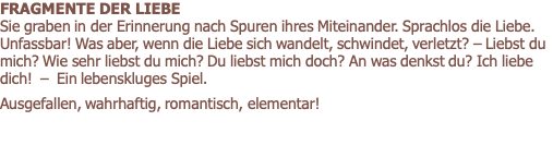 FRAGMENTE DER LIEBE        			                 Sie graben in der Erinnerung nach Spuren ihres Miteinander. Sprachlos die Liebe. Unfassbar! Was aber, wenn die Liebe sich wandelt, schwindet, verletzt? – Liebst du mich? Wie sehr liebst du mich? Du liebst mich doch? An was denkst du? Ich liebe dich!  –  Ein lebenskluges Spiel.  Ausgefallen, wahrhaftig, romantisch, elementar! 