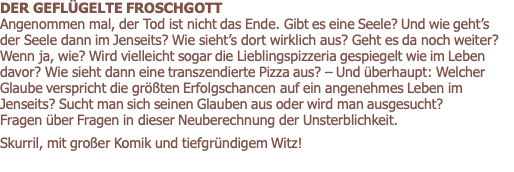 DER GEFLÜGELTE FROSCHGOTT             Angenommen mal, der Tod ist nicht das Ende. Gibt es eine Seele? Und wie geht’s der Seele dann im Jenseits? Wie sieht’s dort wirklich aus? Geht es da noch weiter? Wenn ja, wie? Wird vielleicht sogar die Lieblingspizzeria gespiegelt wie im Leben davor? Wie sieht dann eine transzendierte Pizza aus? – Und überhaupt: Welcher Glaube verspricht die größten Erfolgschancen auf ein angenehmes Leben im Jenseits? Sucht man sich seinen Glauben aus oder wird man ausgesucht?  Fragen über Fragen in dieser Neuberechnung der Unsterblichkeit.    Skurril, mit großer Komik und tiefgründigem Witz! 