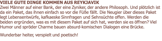 VIELE GUTE DINGE KOMMEN AUS REYKJAVIK                           Zwei Männer auf einer Bank, der eine Zyniker, der andere Philosoph. Und plötzlich ist da ein Paket, das ihnen einfach so vor die Füße fällt. Die Neugier über dieses Paket legt Lebensentwürfe, kafkaeske Sinnfragen und Sehnsüchte offen. Werden die beiden ergründen, was es mit diesem Paket auf sich hat, werden sie es öffnen? Viel Humor und spröder Charme bauen absurd-komischen Dialogen eine Brücke.       Wunderbar heiter, verspielt und poetisch!