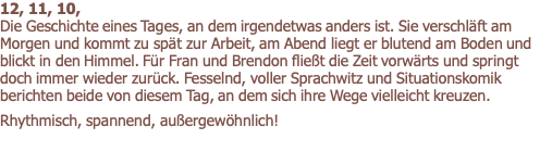 12, 11, 10,                                                                                            Die Geschichte eines Tages, an dem irgendetwas anders ist. Sie verschläft am Morgen und kommt zu spät zur Arbeit, am Abend liegt er blutend am Boden und blickt in den Himmel. Für Fran und Brendon fließt die Zeit vorwärts und springt doch immer wieder zurück. Fesselnd, voller Sprachwitz und Situationskomik berichten beide von diesem Tag, an dem sich ihre Wege vielleicht kreuzen.       Rhythmisch, spannend, außergewöhnlich!  