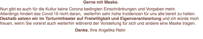 Gerne mit Maske.  Nun gibt es auch für die Kultur keine Corona bedingten Einschränkungen und Vorgaben mehr.  Allerdings hindert das Covid 19 nicht daran,  weiterhin sehr hohe Inzidenzen für uns alle bereit zu halten. Deshalb setzen wir im Torturmtheater auf Freiwilligkeit und Eigenverantwortung und ich würde mich freuen, wenn Sie vorerst auch weiterhin während der Vorstellung für sich und andere eine Maske tragen.  Danke, Ihre Angelika Relin 