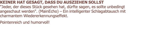 KEINER HAT GESAGT, DASS DU AUSZIEHEN SOLLST      "Jeder, der dieses Stück gesehen hat, dürfte sagen, es sollte unbedingt angeschaut werden". (MainEcho) – Ein intelligenter Schlagabtausch mit charmantem Wiedererkennungseffekt.  Pointenreich und humorvoll! 