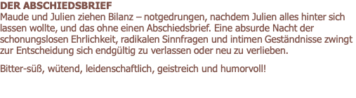 DER ABSCHIEDSBRIEF        			                 Maude und Julien ziehen Bilanz – notgedrungen, nachdem Julien alles hinter sich lassen wollte, und das ohne einen Abschiedsbrief. Eine absurde Nacht der schonungslosen Ehrlichkeit, radikalen Sinnfragen und intimen Geständnisse zwingt zur Entscheidung sich endgültig zu verlassen oder neu zu verlieben.   Bitter-süß, wütend, leidenschaftlich, geistreich und humorvoll!