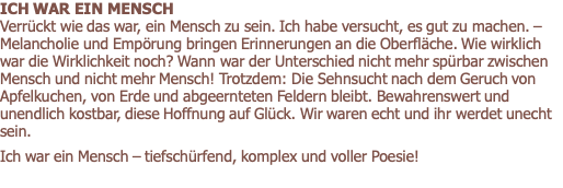 ICH WAR EIN MENSCH            Verrückt wie das war, ein Mensch zu sein. Ich habe versucht, es gut zu machen. – Melancholie und Empörung bringen Erinnerungen an die Oberfläche. Wie wirklich war die Wirklichkeit noch? Wann war der Unterschied nicht mehr spürbar zwischen Mensch und nicht mehr Mensch! Trotzdem: Die Sehnsucht nach dem Geruch von Apfelkuchen, von Erde und abgeernteten Feldern bleibt. Bewahrenswert und unendlich kostbar, diese Hoffnung auf Glück. Wir waren echt und ihr werdet unecht sein.   Ich war ein Mensch – tiefschürfend, komplex und voller Poesie! 
