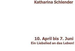 Katharina Schlender             10. April bis 7. Juni  Ein Liebslied an das Leben! 
