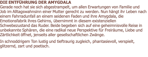 DIE ENTFÜHRUNG DER AMYGDALA          Gerade noch hat sie sich abgestrampelt, um allen Erwartungen von Familie und Job im Alltagswahnsinn einer Mutter gerecht zu werden. Nun hängt ihr Leben nach einem Fahrradunfall an einem seidenen Faden und ihre Amygdala, die Emotionsfabrik ihres Gehirns, übernimmt in diesem existenziellen Schwebezustand das Ruder. Beide begeben sich auf eine geheimnisvolle Reise in unbekannte Sphären, die eine radikal neue Perspektive für Freiräume, Liebe und Zärtlichkeit öffnet, jenseits aller gesellschaftlichen Zwänge.  In schnoddrigem Ton lustig und tieftraurig zugleich, phantasievoll, verspielt, glitzernd, zart und poetisch. 