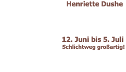 Henriette Dushe         12. Juni bis 5. Juli  Schlichtweg großartig! 
